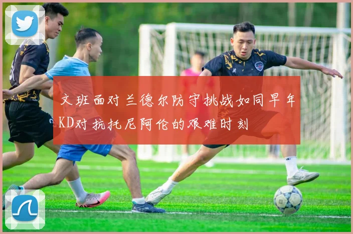 文班面对兰德尔防守挑战如同早年KD对抗托尼阿伦的艰难时刻