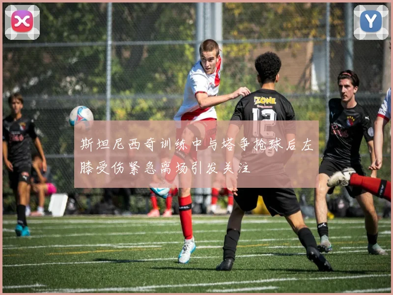 斯坦尼西奇训练中与塔争抢球后左膝受伤紧急离场引发关注