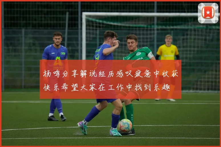杨鸣分享解说经历感叹疲惫中收获快乐希望大家在工作中找到乐趣
