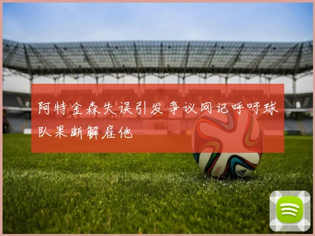 阿特金森失误引发争议网记呼吁球队果断解雇他