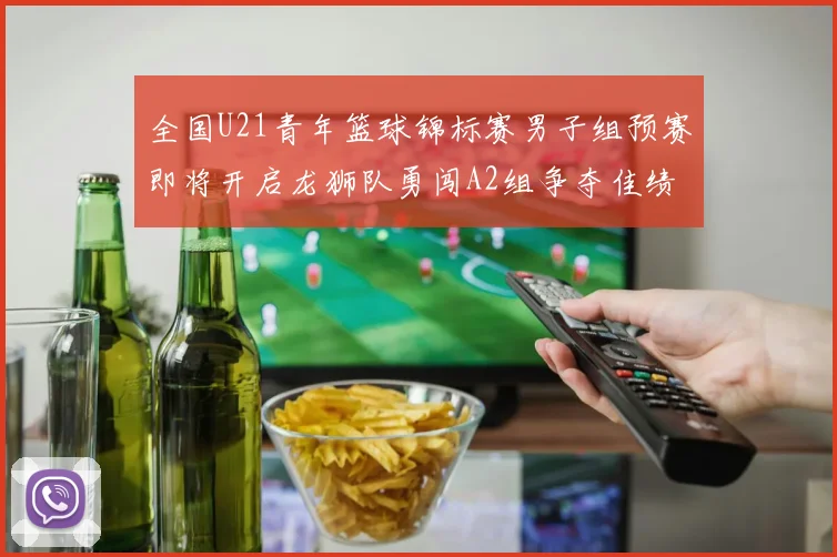 全国U21青年篮球锦标赛男子组预赛即将开启龙狮队勇闯A2组争夺佳绩