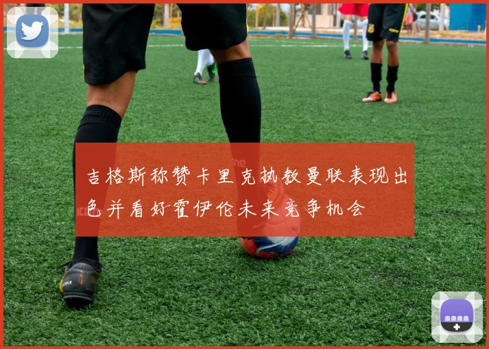 吉格斯称赞卡里克执教曼联表现出色并看好霍伊伦未来竞争机会