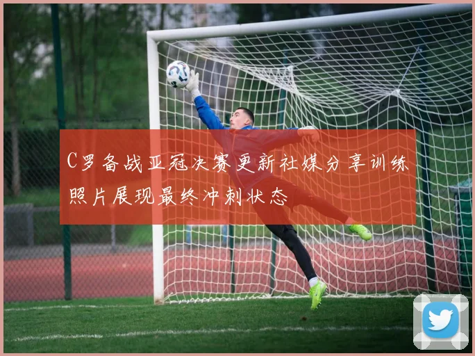 C罗备战亚冠决赛更新社媒分享训练照片展现最终冲刺状态