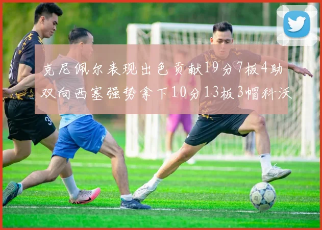 克尼佩尔表现出色贡献19分7板4助双向西塞强势拿下10分13板3帽科沃德也有17分2帽的精彩表现