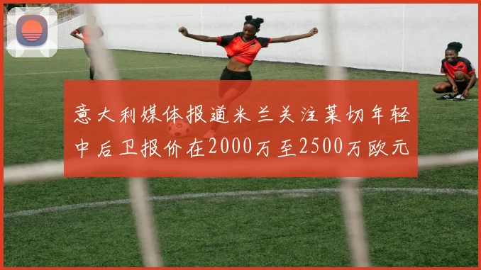 意大利媒体报道米兰关注莱切年轻中后卫报价在2000万至2500万欧元之间