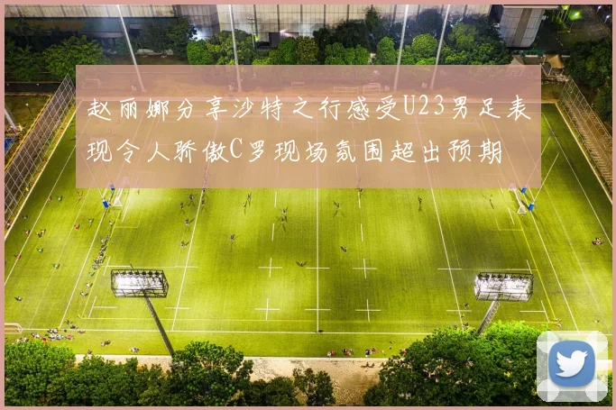 赵丽娜分享沙特之行感受U23男足表现令人骄傲C罗现场氛围超出预期