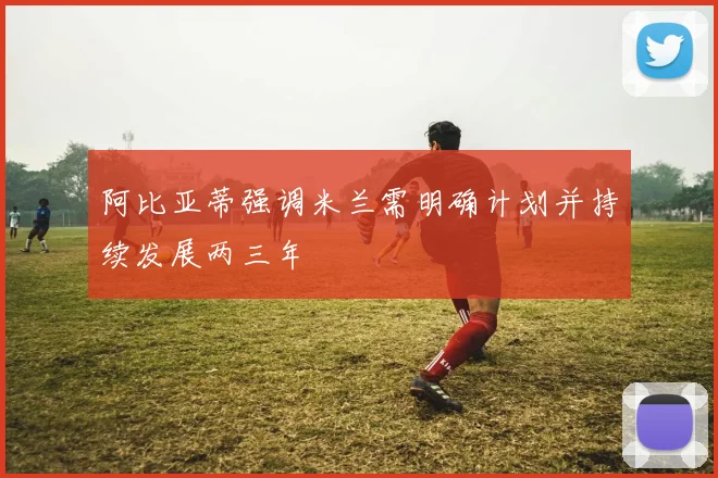 阿比亚蒂强调米兰需明确计划并持续发展两三年