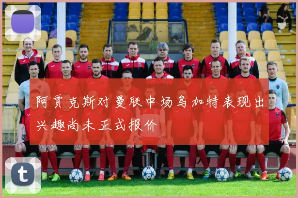 阿贾克斯对曼联中场乌加特表现出兴趣尚未正式报价